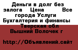 Деньги в долг без залога  › Цена ­ 100 - Все города Услуги » Бухгалтерия и финансы   . Тверская обл.,Вышний Волочек г.